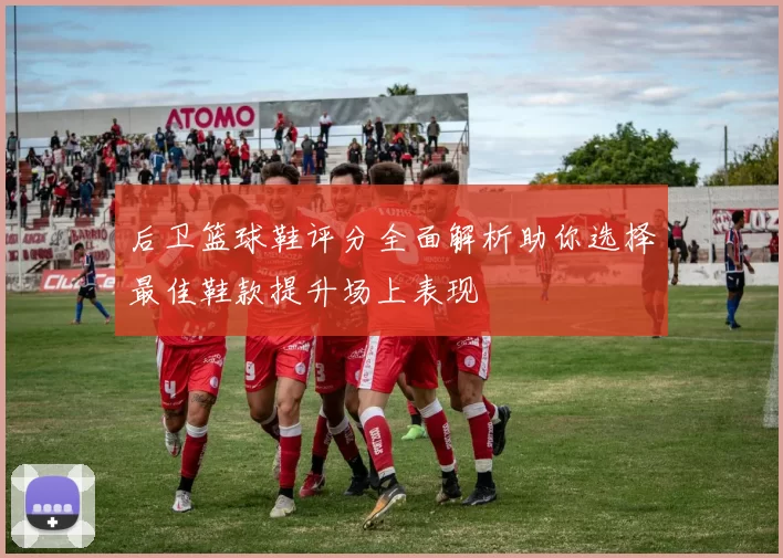 后卫篮球鞋评分全面解析助你选择最佳鞋款提升场上表现