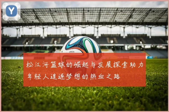 松江河篮球的崛起与发展探索助力年轻人追逐梦想的热血之路