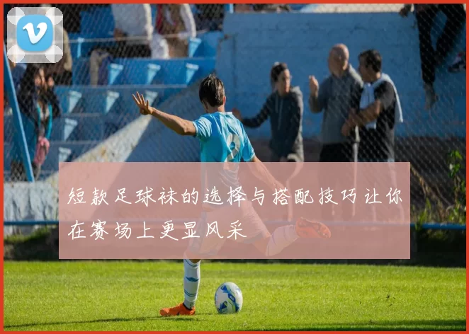 短款足球袜的选择与搭配技巧让你在赛场上更显风采