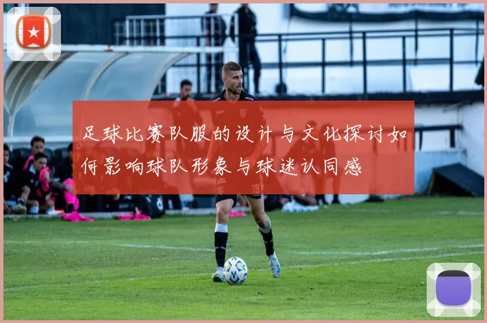 足球比赛队服的设计与文化探讨如何影响球队形象与球迷认同感