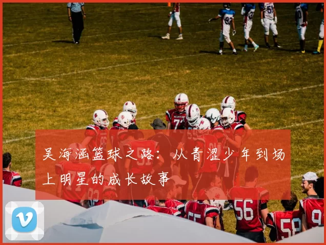 吴海涵篮球之路：从青涩少年到场上明星的成长故事